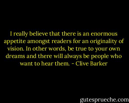 I really believe that there is an enormous appetite amongst readers for an originality of vision. In other words, be true to your own dreams and there will always be people who want to hear them. - Clive Barker