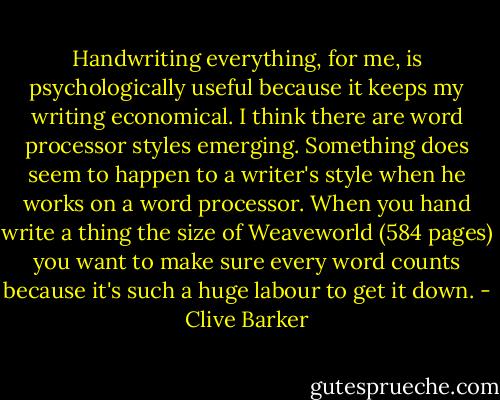 Handwriting everything, for me, is psychologically useful because it keeps my writing economical. I think there are word processor styles emerging. Something does seem to happen to a writer's style when he works on a word processor. When you hand write a thing the size of Weaveworld (584 pages) you want to make sure every word counts because it's such a huge labour to get it down. - Clive Barker