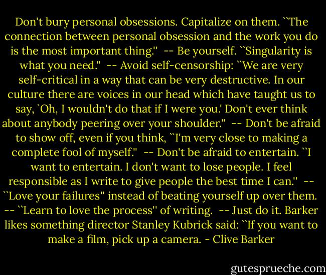 Don't bury personal obsessions. Capitalize on them. ``The connection between personal obsession and the work you do is the most important thing.''<br /><br />-- Be yourself. ``Singularity is what you need.''<br /><br />-- Avoid self-censorship: ``We are very self-critical in a way that can be very destructive. In our culture there are voices in our head which have taught us to say, `Oh, I wouldn't do that if I were you.' Don't ever think about anybody peering over your shoulder.''<br /><br />-- Don't be afraid to show off, even if you think, ``I'm very close to making a complete fool of myself.''<br /><br />-- Don't be afraid to entertain. ``I want to entertain. I don't want to lose people. I feel responsible as I write to give people the best time I can.''<br /><br />-- ``Love your failures'' instead of beating yourself up over them.<br /><br />-- ``Learn to love the process'' of writing.<br /><br />-- Just do it. Barker likes something director Stanley Kubrick said: ``If you want to make a film, pick up a camera. - Clive Barker