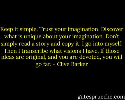 Keep it simple. Trust your imagination. Discover what is unique about your imagination. Don’t simply read a story and copy it.<br />I go into myself. Then I transcribe what visions I have. If those ideas are original, and you are devoted, you will go far. - Clive Barker