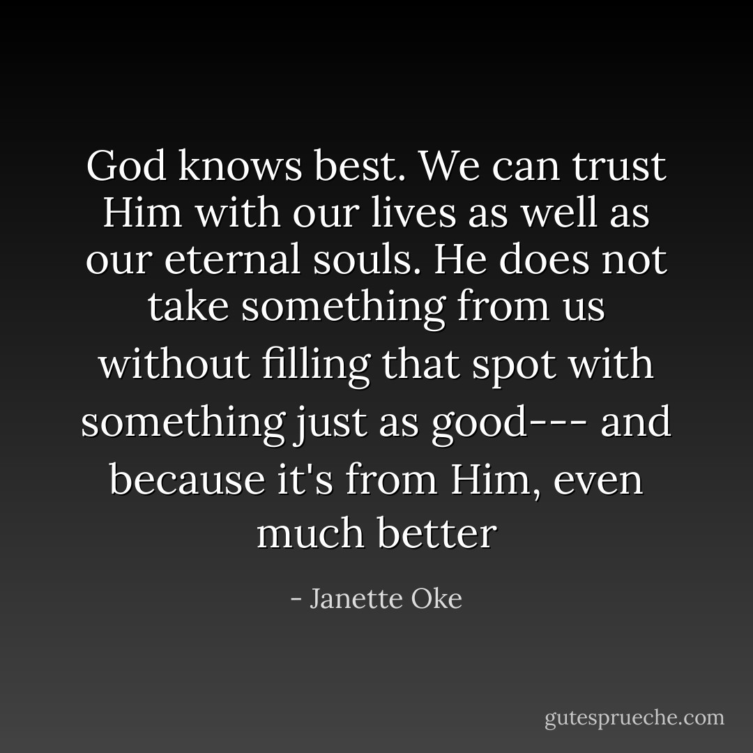 God knows best. We can trust Him with our lives as well as our eternal souls. He does not take something from us without filling that spot with something just as good--- and because it's from Him, even much better - Janette Oke