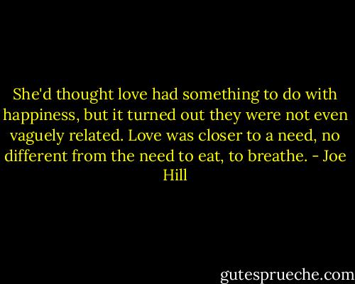 She'd thought love had something to do with happiness, but it turned out they were not even vaguely related. Love was closer to a need, no different from the need to eat, to breathe. - Joe Hill