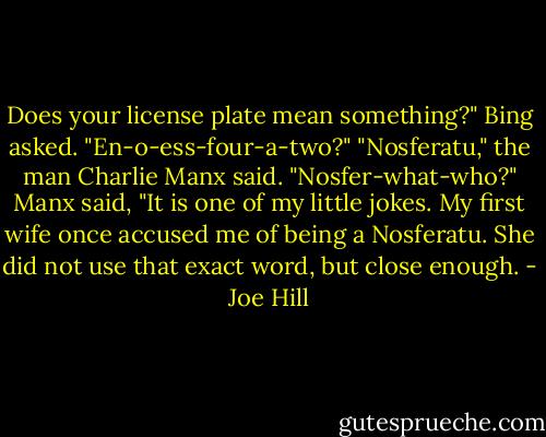 Does your license plate mean something?" Bing asked. "En-o-ess-four-a-two?"<br />"Nosferatu," the man Charlie Manx said.<br />"Nosfer-what-who?"<br />Manx said, "It is one of my little jokes. My first wife once accused me of being a Nosferatu. She did not use that exact word, but close enough. - Joe Hill