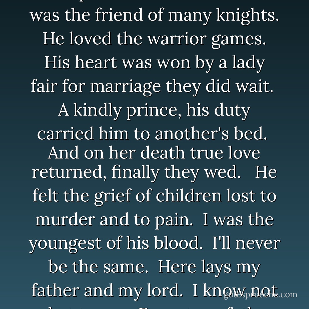 He was a strong and noble lord with piercing eyes of grey. <br />He sat upon his noble throne shining like the dawn. <br />His sword flashed like the brightest star. <br />He led our people well. <br />Yet here and now he lays in blood pierced with arrows. <br /><br />He was the friend of many knights. <br />He loved the warrior games. <br />His heart was won by a lady fair for marriage they did wait. <br />A kindly prince, his duty carried him to another's bed. <br />And on her death true love returned, finally they wed. <br /><br />He felt the grief of children lost to murder and to pain. <br />I was the youngest of his blood. <br />I'll never be the same. <br />Here lays my father and my lord. <br />I know not what to say. <br />Except my father and my lord was slain here on this day. <br /><br />Here lays my father and my lord. <br />I know not what to say. <br />Except my father and my lord was slain here on this day…. - Laurel A. Rockefeller