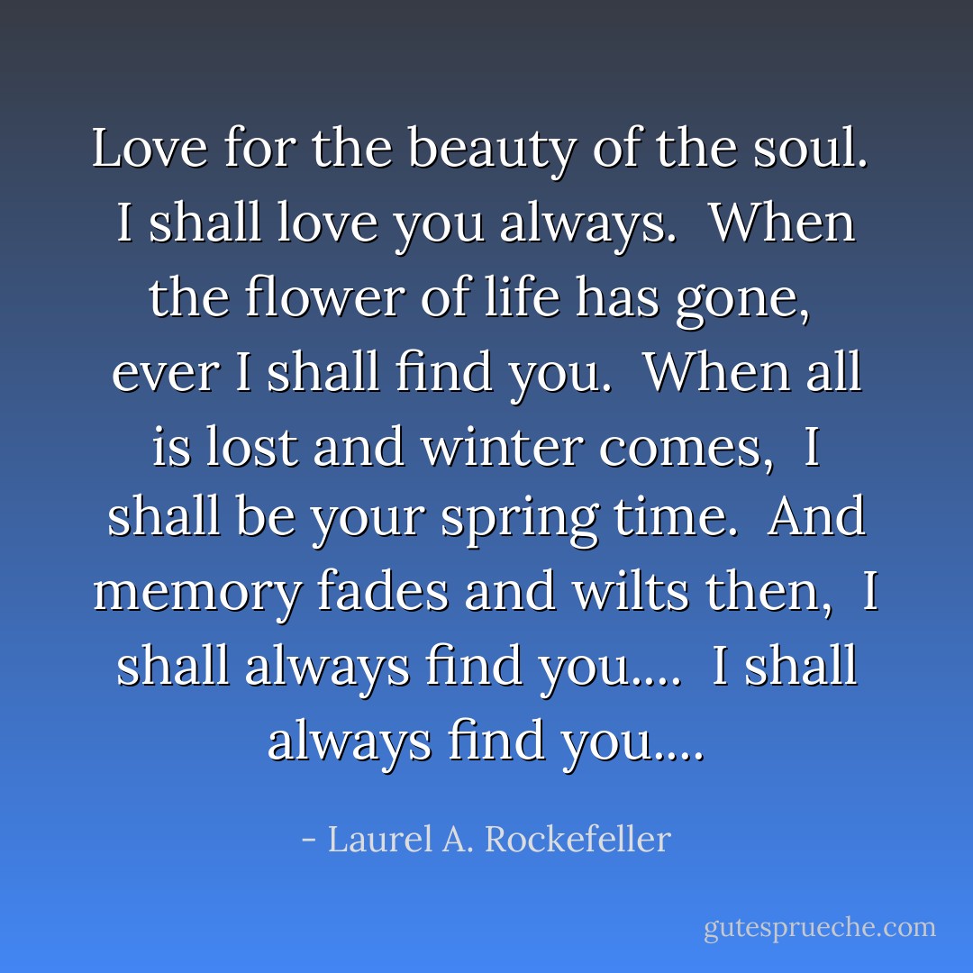 Love for the beauty of the soul. <br />I shall love you always. <br />When the flower of life has gone, <br />ever I shall find you. <br />When all is lost and winter comes, <br />I shall be your spring time. <br />And memory fades and wilts then, <br />I shall always find you.... <br />I shall always find you.... - Laurel A. Rockefeller