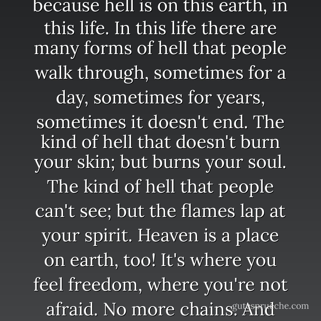 Many people don't fear a hell after this life and that's because hell is on this earth, in this life. In this life there are many forms of hell that people walk through, sometimes for a day, sometimes for years, sometimes it doesn't end. The kind of hell that doesn't burn your skin; but burns your soul. The kind of hell that people can't see; but the flames lap at your spirit. Heaven is a place on earth, too! It's where you feel freedom, where you're not afraid. No more chains. And you hear your soul laughing. - C. JoyBell C.
