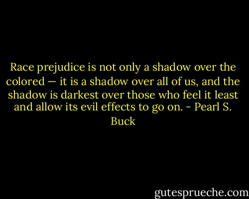 Race prejudice is not only a shadow over the colored — it is a shadow over all of us, and the shadow is darkest over those who feel it least and allow its evil effects to go on. - Pearl S. Buck