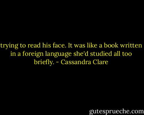 trying to read his face. It was like a book written in a foreign language she'd studied all too briefly. - Cassandra Clare