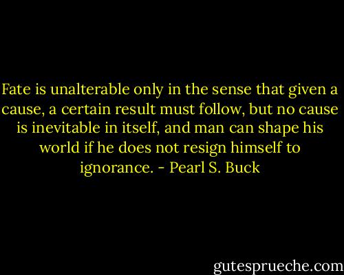 Fate is unalterable only in the sense that given a cause, a certain result must follow, but no cause is inevitable in itself, and man can shape his world if he does not resign himself to ignorance. - Pearl S. Buck