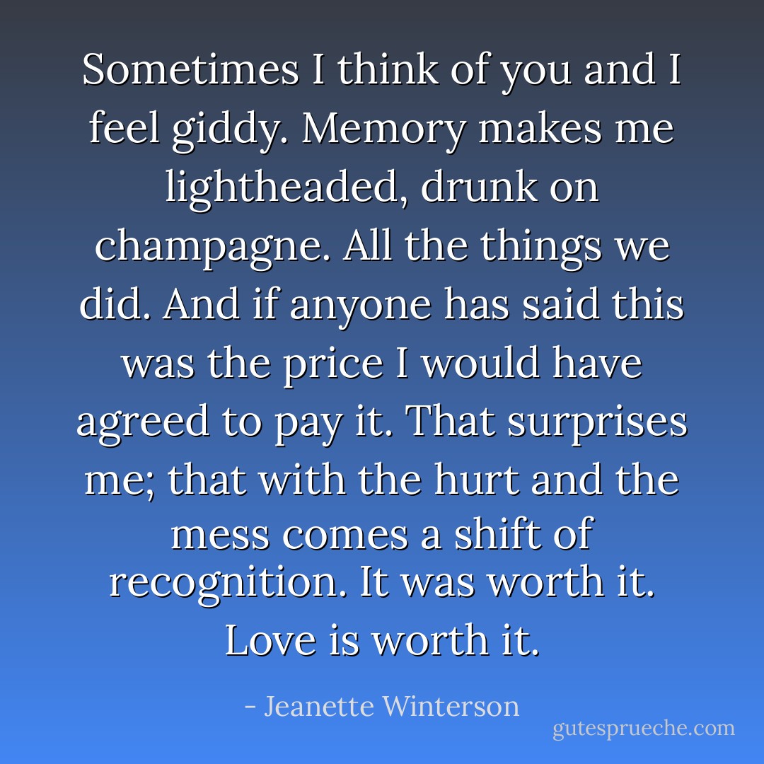 Sometimes I think of you and I feel giddy. Memory makes me lightheaded, drunk on champagne. All the things we did. And if anyone has said this was the price I would have agreed to pay it. That surprises me; that with the hurt and the mess comes a shift of recognition. It was worth it. Love is worth it. - Jeanette Winterson