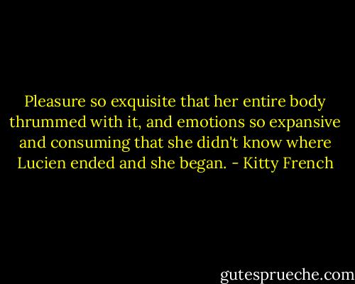 Pleasure so exquisite that her entire body thrummed with it, and emotions so expansive and consuming that she didn't know where Lucien ended and she began. - Kitty French