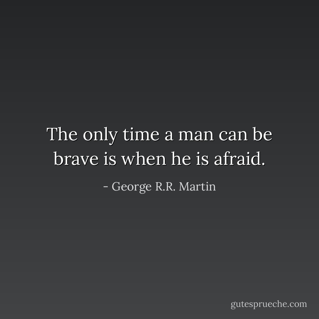 The only time a man can be brave is when he is afraid. - George R.R. Martin