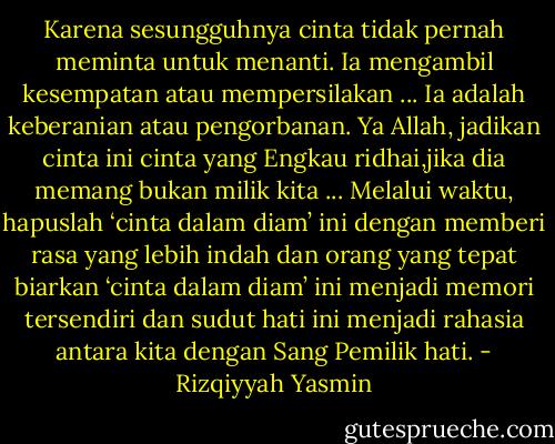 Karena sesungguhnya cinta tidak pernah meminta untuk menanti. Ia mengambil kesempatan atau mempersilakan ... Ia adalah keberanian atau pengorbanan. Ya Allah, jadikan cinta ini cinta yang Engkau ridhai,jika dia memang bukan milik kita ... Melalui waktu, hapuslah ‘cinta dalam diam’ ini dengan memberi rasa yang lebih indah dan orang yang tepat biarkan ‘cinta dalam diam’ ini menjadi memori tersendiri dan sudut hati ini menjadi rahasia antara kita dengan Sang Pemilik hati. - Rizqiyyah Yasmin