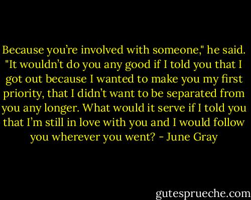 Because you’re involved with someone," he said. "It wouldn’t do you any good if I told you that I got out because I wanted to make you my first priority, that I didn’t want to be separated from you any longer. What would it serve if I told you that I’m still in love with you and I would follow you wherever you went? - June Gray