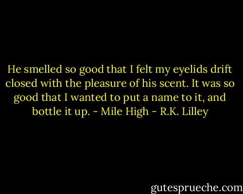 He smelled so good that I felt my eyelids drift closed with the pleasure of his scent. It was so good that I wanted to put a name to it, and bottle it up. - Mile High - R.K. Lilley