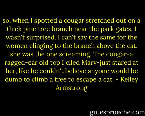 so, when I spotted a cougar stretched out on a thick pine tree branch near the park gates, I wasn't surprised. I can't say the same for the women clinging to the branch above the cat. she was the one screaming. The cougar-a ragged-ear old top I clled Marv-just stared at her, like he couldn't believe anyone would be dumb to climb a tree to escape a cat. - Kelley Armstrong