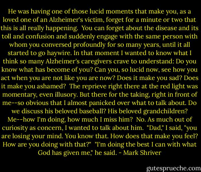 He was having one of those lucid moments that make you, as a loved one of an Alzheimer's victim, forget for a minute or two that this is all really happening.<br /><br />You can forget about the disease and its toll and confusion and suddenly engage with the same person with whom you conversed profoundly for so many years, until it all started to go haywire. In that moment I wanted to know what I think so many Alzheimer's caregivers crave to understand: Do you know what has become of you? Can you, so lucid now, see how you act when you are not like you are now? Does it make you sad? Does it make you ashamed?<br /><br />The reprieve right there at the red light was momentary, even illusory. But there for the taking, right in front of me--so obvious that I almost panicked over what to talk about. Do we discuss his beloved baseball? His beloved grandchildren? Me--how I'm doing, how much I miss him?<br /><br />No. As much out of curiosity as concern, I wanted to talk about him.<br /><br />"Dad," I said, "you are losing your mind. You know that. How does that make you feel? How are you doing with that?"<br /><br />"I'm doing the best I can with what God has given me," he said. - Mark Shriver