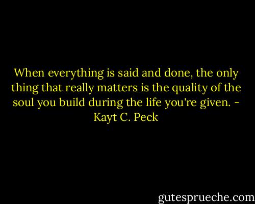 When everything is said and done, the only thing that really matters is the quality of the soul you build during the life you're given. - Kayt C. Peck