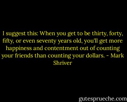 I suggest this: When you get to be thirty, forty, fifty, or even seventy years old, you'll get more happiness and contentment out of counting your friends than counting your dollars. - Mark Shriver