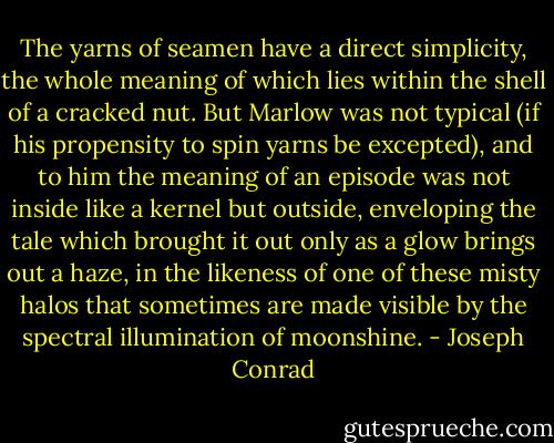 The yarns of seamen have a direct simplicity, the whole meaning of which lies within the shell of a cracked nut. But Marlow was not typical (if his propensity to spin yarns be excepted), and to him the meaning of an episode was not inside like a kernel but outside, enveloping the tale which brought it out only as a glow brings out a haze, in the likeness of one of these misty halos that sometimes are made visible by the spectral illumination of moonshine. - Joseph Conrad
