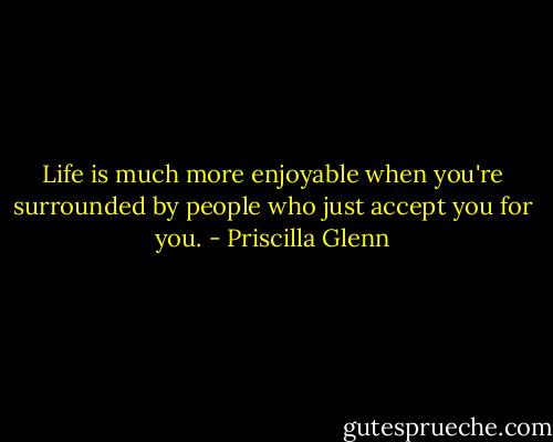 Life is much more enjoyable when you're surrounded by people who just accept you for you. - Priscilla Glenn