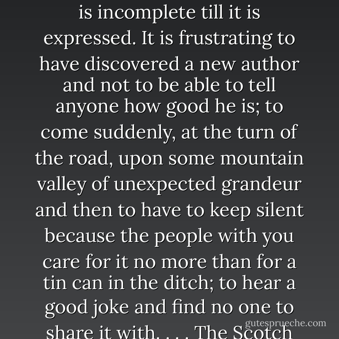 I think we delight to praise what we enjoy because the praise not merely expresses but completes the enjoyment; it is its appointed consummation. It is not out of compliment that lovers keep on telling one another how beautiful they are; the delight is incomplete till it is expressed. It is frustrating to have discovered a new author and not to be able to tell anyone how good he is; to come suddenly, at the turn of the road, upon some mountain valley of unexpected grandeur and then to have to keep silent because the people with you care for it no more than for a tin can in the ditch; to hear a good joke and find no one to share it with. . . . The Scotch catechism says that man’s chief end is ‘to glorify God and enjoy Him forever.’ But we shall then know that these are the same thing. Fully to enjoy is to glorify. In commanding us to glorify Him, God is inviting us to enjoy Him. - C.S. Lewis