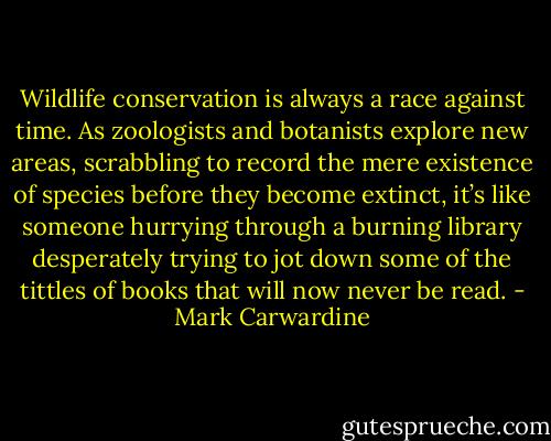 Wildlife conservation is always a race against time. As zoologists and botanists explore new areas, scrabbling to record the mere existence of species before they become extinct, it’s like someone hurrying through a burning library desperately trying to jot down some of the tittles of books that will now never be read. - Mark Carwardine