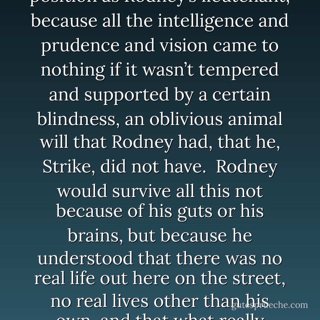 Strike experienced a moment of pure clarity: he would never make it out of here, would never rise above his current position as Rodney’s lieutenant, because all the intelligence and prudence and vision came to nothing if it wasn’t tempered and supported by a certain blindness, an oblivious animal will that Rodney had, that he, Strike, did not have. <br />Rodney would survive all this not because of his guts or his brains, but because he understood that there was no real life out here on the street, no real lives other than his own, and that what really mattered was coming first in all things, in all ways and at all costs. - Richard Price