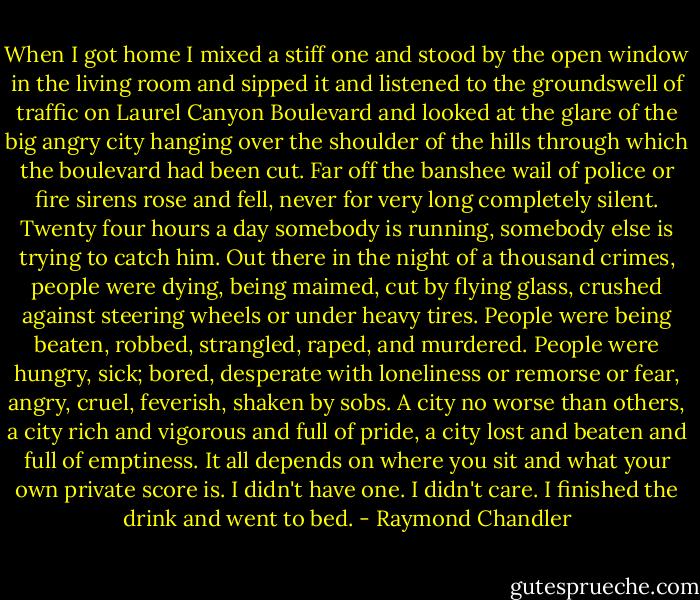 When I got home I mixed a stiff one and stood by the open window in the living room and sipped it and listened to the groundswell of traffic on Laurel Canyon Boulevard and looked at the glare of the big angry city hanging over the shoulder of the hills through which the boulevard had been cut. Far off the banshee wail of police or fire sirens rose and fell, never for very long completely silent. Twenty four hours a day somebody is running, somebody else is trying to catch him. Out there in the night of a thousand crimes, people were dying, being maimed, cut by flying glass, crushed against steering wheels or under heavy tires. People were being beaten, robbed, strangled, raped, and murdered. People were hungry, sick; bored, desperate with loneliness or remorse or fear, angry, cruel, feverish, shaken by sobs. A city no worse than others, a city rich and vigorous and full of pride, a city lost and beaten and full of emptiness. It all depends on where you sit and what your own private score is. I didn't have one. I didn't care. I finished the drink and went to bed. - Raymond Chandler