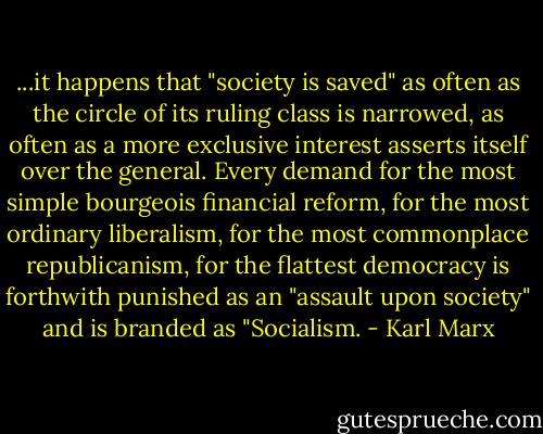 ...it happens that "society is saved" as often as the circle of its ruling class is narrowed, as often as a more exclusive interest asserts itself over the general. Every demand for the most simple bourgeois financial reform, for the most ordinary liberalism, for the most commonplace republicanism, for the flattest democracy is forthwith punished as an "assault upon society" and is branded as "Socialism. - Karl Marx