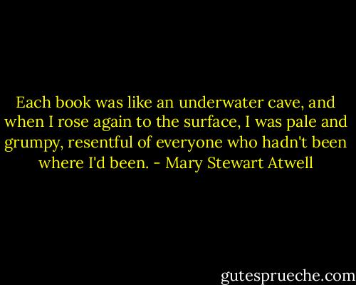 Each book was like an underwater cave, and when I rose again to the surface, I was pale and grumpy, resentful of everyone who hadn't been where I'd been. - Mary Stewart Atwell