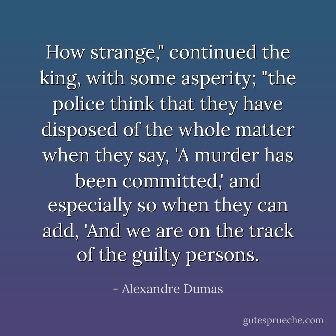 How strange," continued the king, with some asperity; "the police think that they have disposed of the whole matter when they say, 'A murder has been committed,' and especially so when they can add, 'And we are on the track of the guilty persons. - Alexandre Dumas