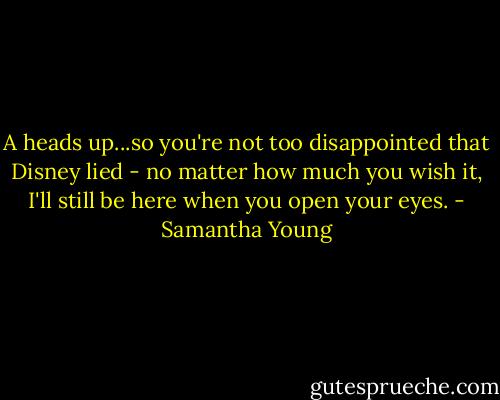 A heads up...so you're not too disappointed that Disney lied - no matter how much you wish it, I'll still be here when you open your eyes. - Samantha Young