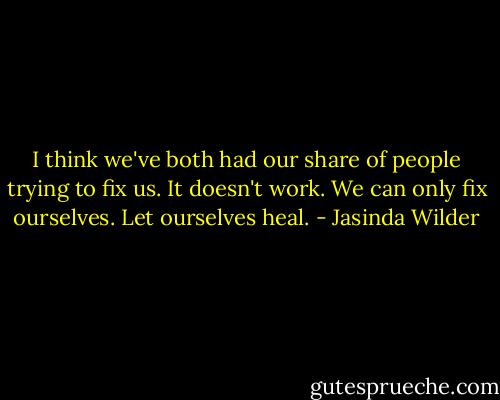 I think we've both had our share of people trying to fix us. It doesn't work. We can only fix ourselves. Let ourselves heal. - Jasinda Wilder