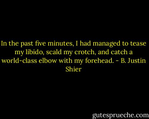 In the past five minutes, I had managed to tease my libido, scald my crotch, and catch a world-class elbow with my forehead. - B. Justin Shier