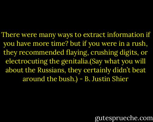 There were many ways to extract information if you have more time? but if you were in a rush, they recommended flaying, crushing digits, or electrocuting the genitalia.(Say what you will about the Russians, they certainly didn’t beat around the bush.) - B. Justin Shier
