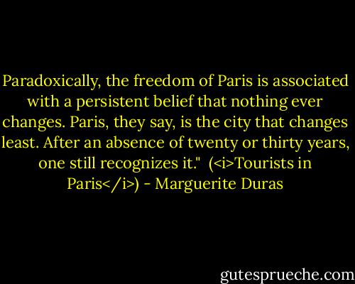 Paradoxically, the freedom of Paris is associated with a persistent belief that nothing ever changes. Paris, they say, is the city that changes least. After an absence of twenty or thirty years, one still recognizes it."<br /><br />(<i>Tourists in Paris</i>) - Marguerite Duras