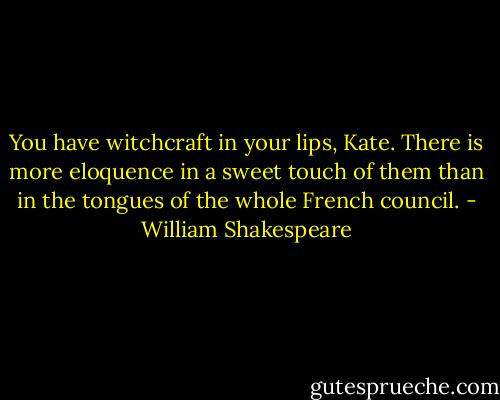 You have witchcraft in your lips, Kate. There is more eloquence in a sweet touch of them than in the tongues of the whole French council. - William Shakespeare