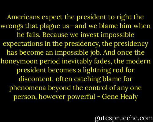 Americans expect the president to right the wrongs that plague us—and we blame him when he fails. Because we invest impossible expectations in the presidency, the presidency has become an impossible job. And once the honeymoon period inevitably fades, the modern president becomes a lightning rod for discontent, often catching blame for phenomena beyond the control of any one person, however powerful - Gene Healy