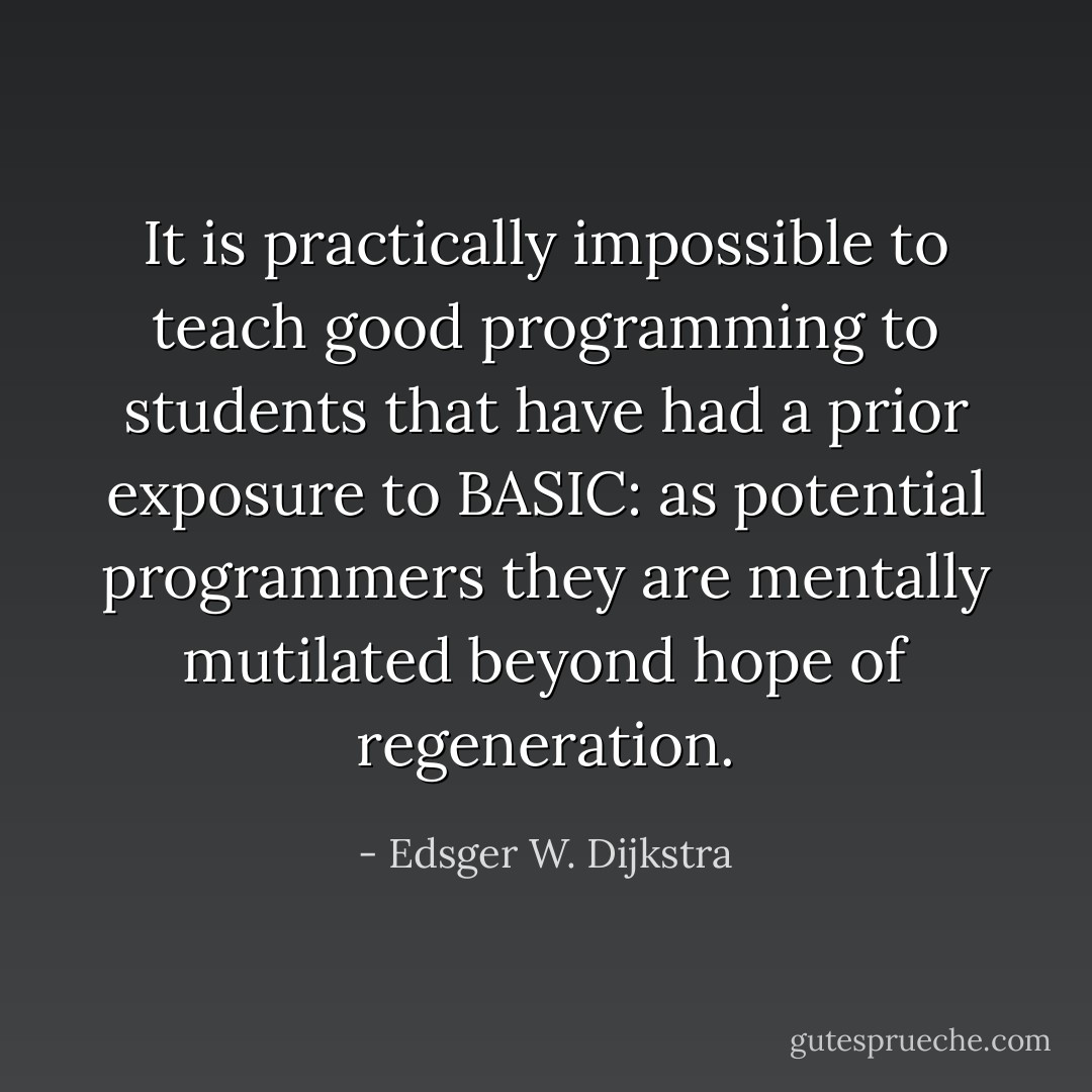 It is practically impossible to teach good programming to students that have had a prior exposure to BASIC: as potential programmers they are mentally mutilated beyond hope of regeneration. - Edsger W. Dijkstra