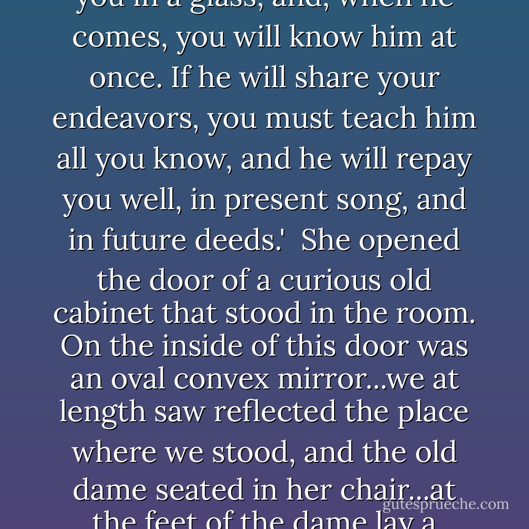 ...[T]wo of you can be no match for the three giants, I will find you, if I can, a third brother, who will take on himself the third share of the fight, and the preparation...I will show him to you in a glass, and, when he comes, you will know him at once. If he will share your endeavors, you must teach him all you know, and he will repay you well, in present song, and in future deeds.'<br /><br />She opened the door of a curious old cabinet that stood in the room. On the inside of this door was an oval convex mirror...we at length saw reflected the place where we stood, and the old dame seated in her chair...at the feet of the dame lay a young man...weeping.<br /><br />'Surely this youth will not serve our ends,' said I, 'for he weeps.'<br /><br />The old woman smiled. 'Past tears are present strength,'said she. - George MacDonald