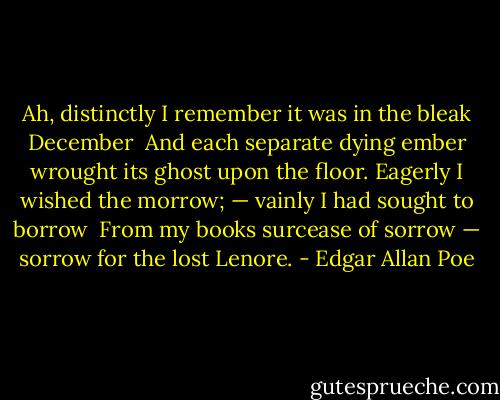 Ah, distinctly I remember it was in the bleak December <br />And each separate dying ember wrought its ghost upon the floor.<br />Eagerly I wished the morrow; — vainly I had sought to borrow <br />From my books surcease of sorrow — sorrow for the lost Lenore. - Edgar Allan Poe