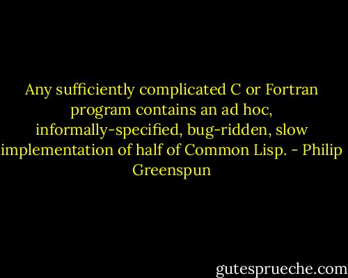 Any sufficiently complicated C or Fortran program contains an ad hoc, informally-specified, bug-ridden, slow implementation of half of Common Lisp. - Philip Greenspun
