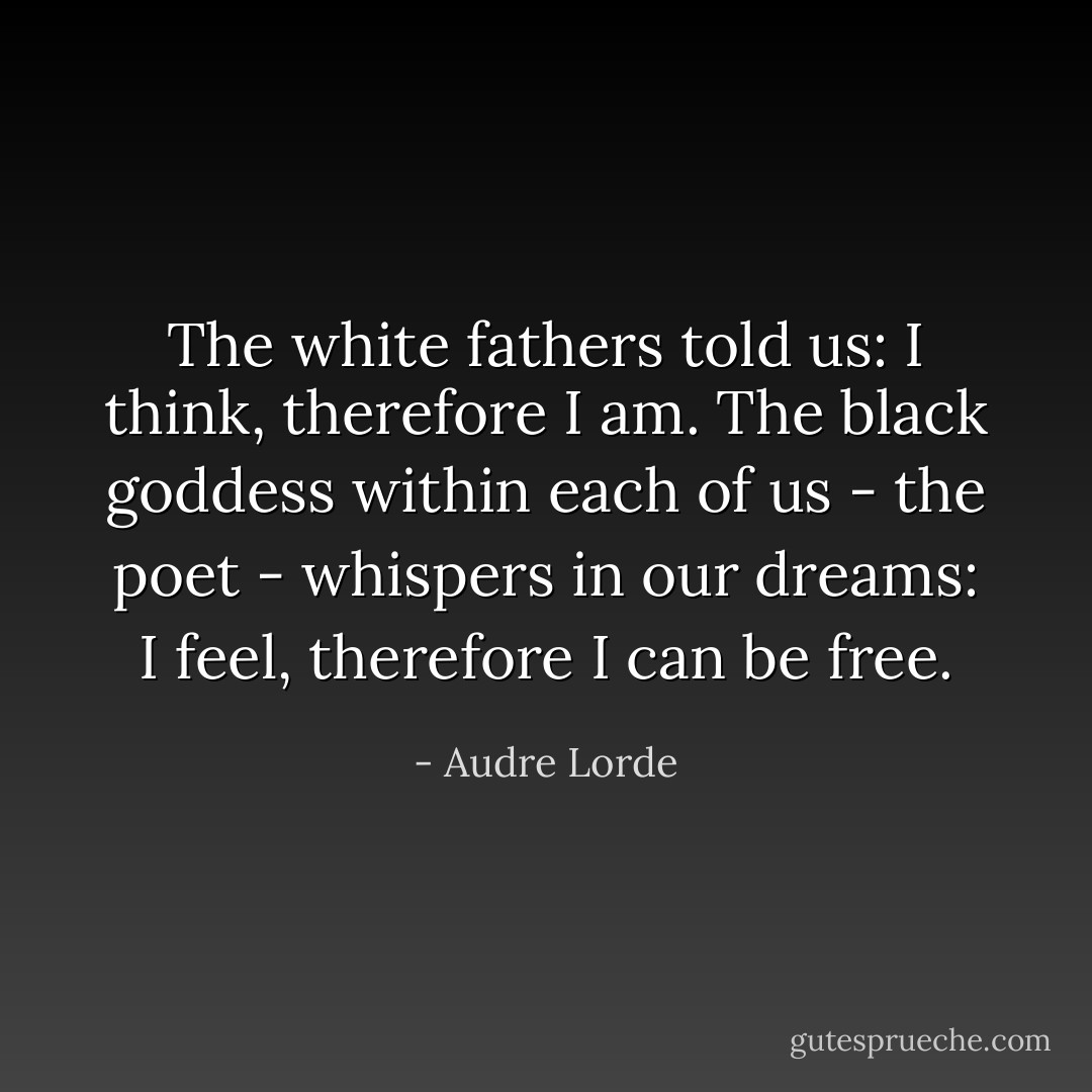 The white fathers told us: I think, therefore I am. The black goddess within each of us - the poet - whispers in our dreams: I feel, therefore I can be free. - Audre Lorde