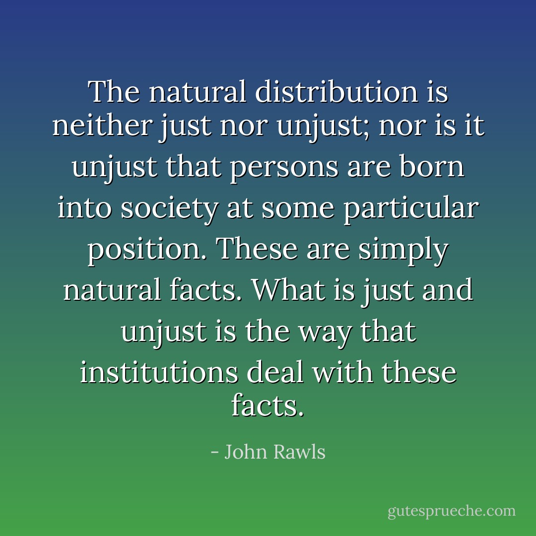 The natural distribution is neither just nor unjust; nor is it unjust that persons are born into society at some particular position. These are simply natural facts. What is just and unjust is the way that institutions deal with these facts. - John Rawls