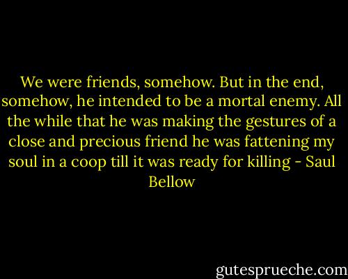 We were friends, somehow. But in the end, somehow, he intended to be a mortal enemy. All the while that he was making the gestures of a close and precious friend he was fattening my soul in a coop till it was ready for killing - Saul Bellow
