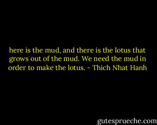 here is the mud, and there is the lotus that grows out of the mud. We need the mud in order to make the lotus. - Thich Nhat Hanh