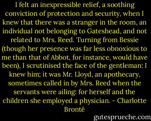 I felt an inexpressible relief, a soothing conviction of protection and security, when I knew that there was a stranger in the room, an individual not belonging to Gateshead, and not related to Mrs. Reed. Turning from Bessie (though her presence was far less obnoxious to me than that of Abbot, for instance, would have been), I scrutinised the face of the gentleman: I knew him; it was Mr. Lloyd, an apothecary, sometimes called in by Mrs. Reed when the servants were ailing: for herself and the children she employed a physician. - Charlotte Brontë