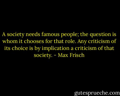 A society needs famous people; the question is whom it chooses for that role. Any criticism of its choice is by implication a criticism of that society. - Max Frisch