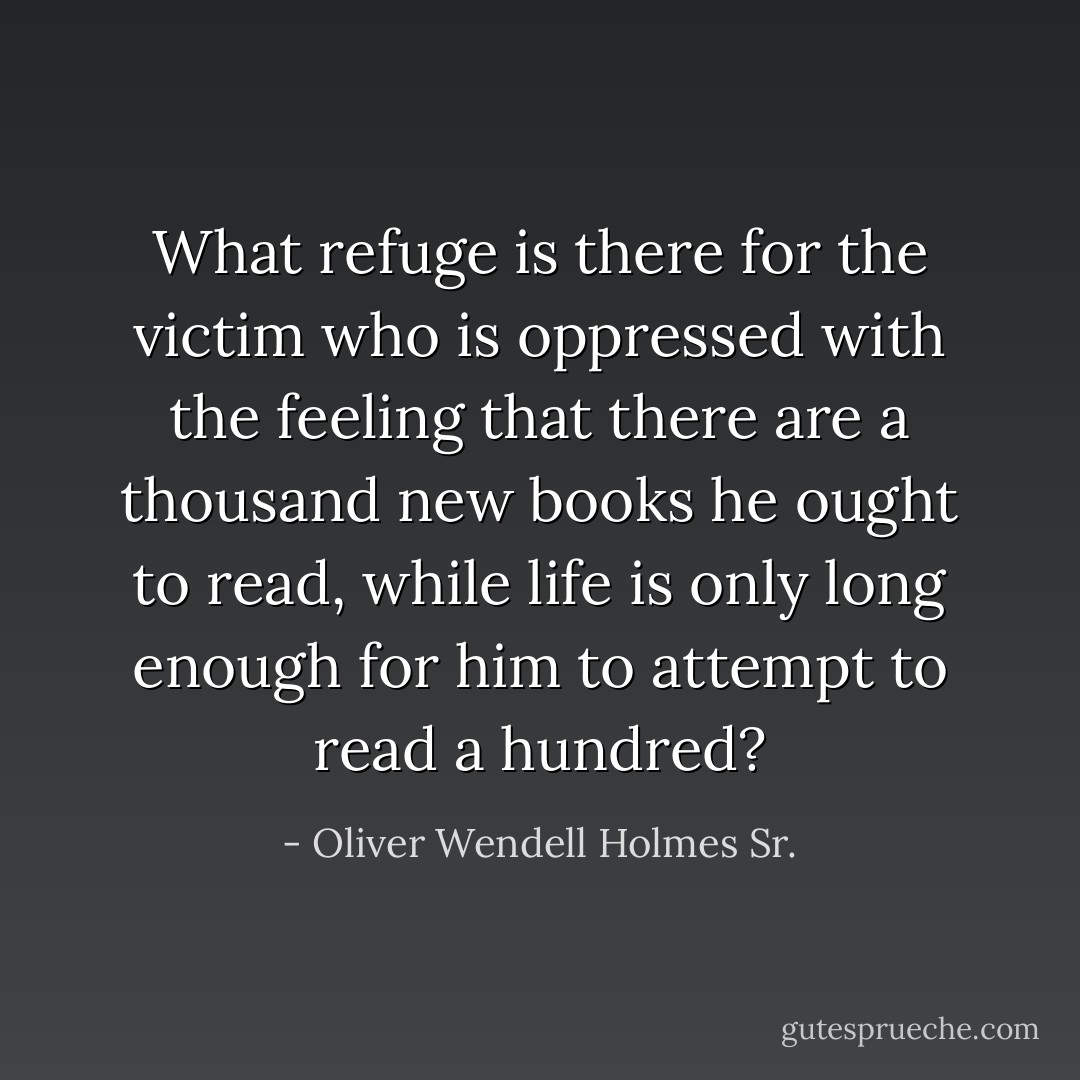 What refuge is there for the victim who is oppressed with the feeling that there are a thousand new books he ought to read, while life is only long enough for him to attempt to read a hundred? - Oliver Wendell Holmes Sr.